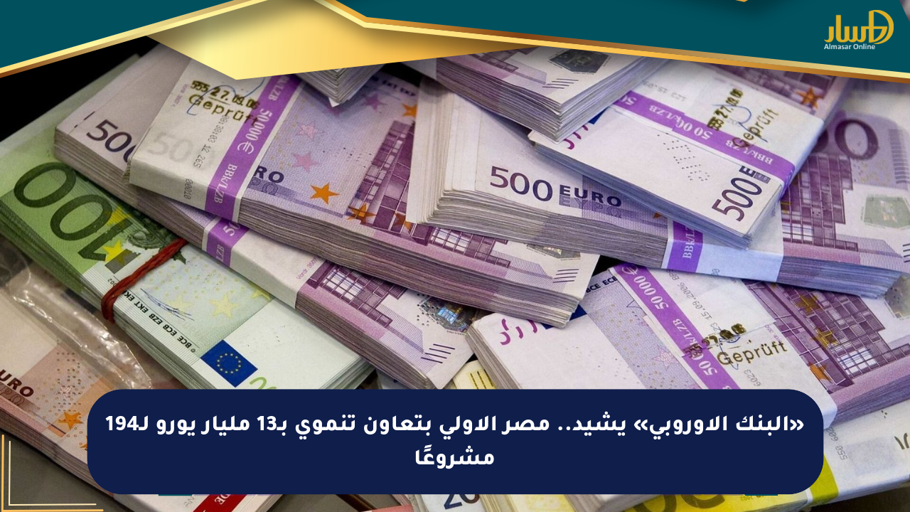 «البنك الأوروبي» يشيد.. مصر الأولى بتعاون تنموي بـ13 مليار يورو لـ194 مشروعًا
